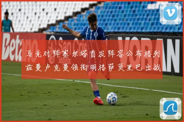 马竞对阵塞尔塔首发阵容公布格列兹曼卢克曼领衔明格萨莫里巴出战