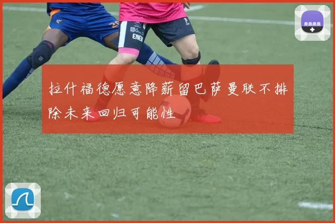 拉什福德愿意降薪留巴萨曼联不排除未来回归可能性