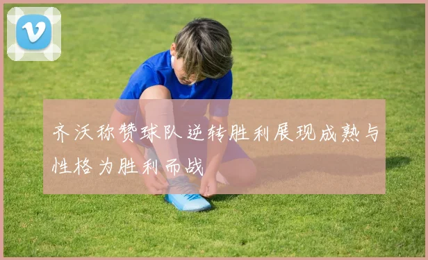 齐沃称赞球队逆转胜利展现成熟与性格为胜利而战