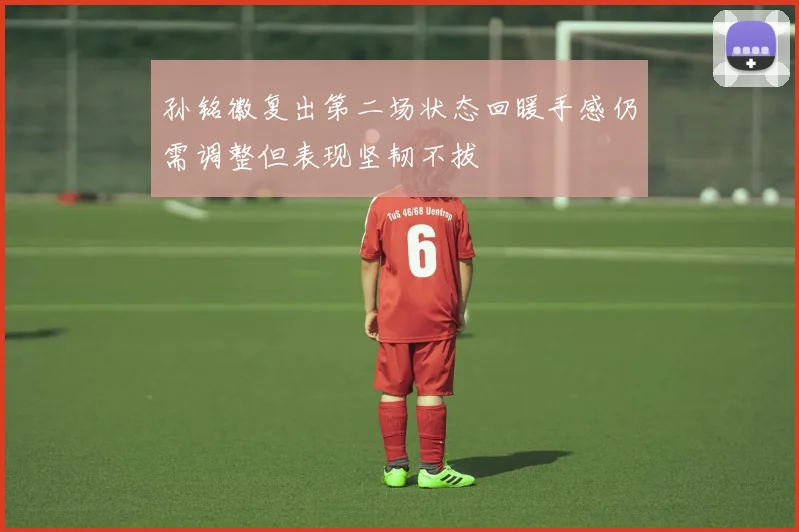 孙铭徽复出第二场状态回暖手感仍需调整但表现坚韧不拔