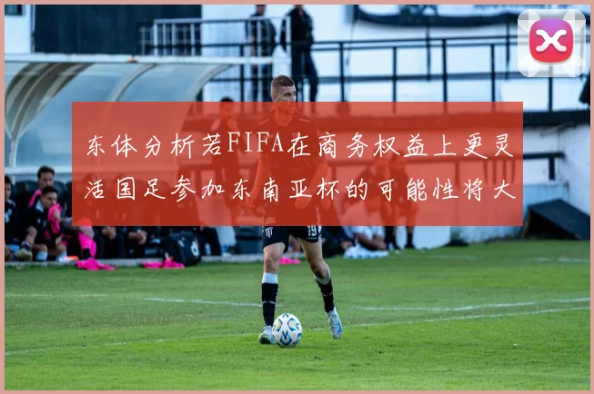 东体分析若FIFA在商务权益上更灵活国足参加东南亚杯的可能性将大增