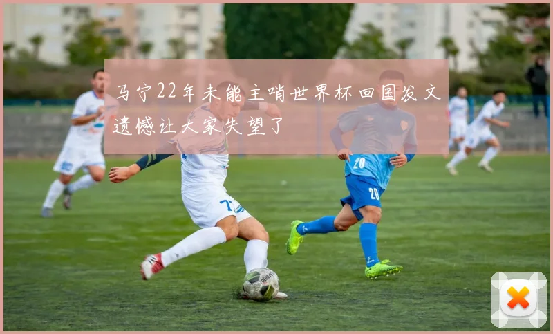 马宁22年未能主哨世界杯回国发文遗憾让大家失望了