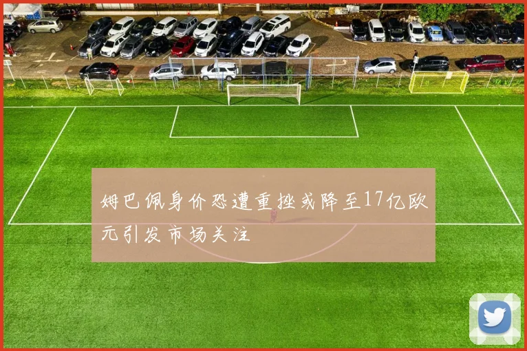 姆巴佩身价恐遭重挫或降至17亿欧元引发市场关注