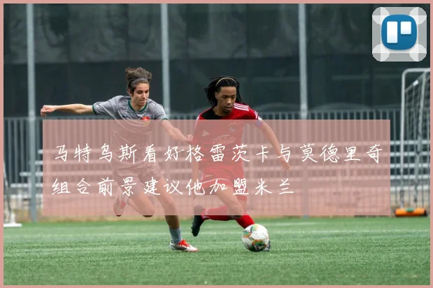马特乌斯看好格雷茨卡与莫德里奇组合前景建议他加盟米兰
