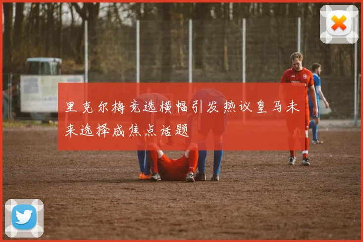 里克尔梅竞选横幅引发热议皇马未来选择成焦点话题
