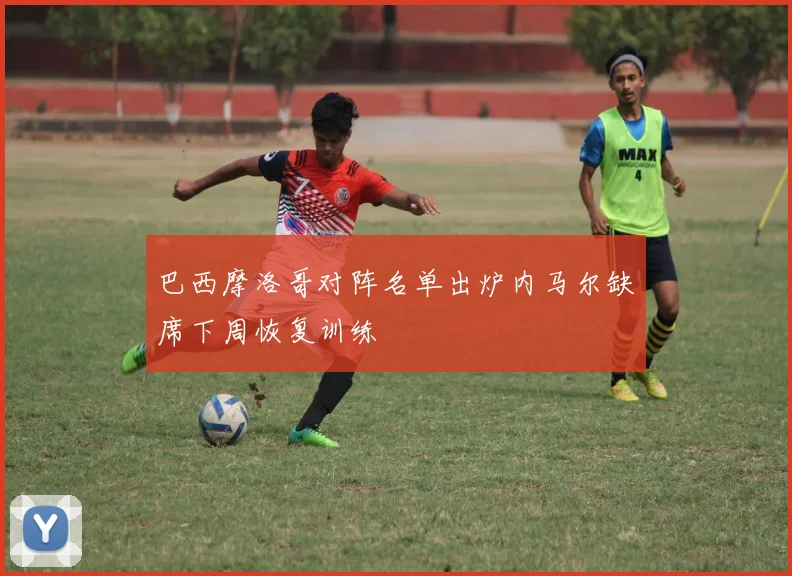 巴西摩洛哥对阵名单出炉内马尔缺席下周恢复训练