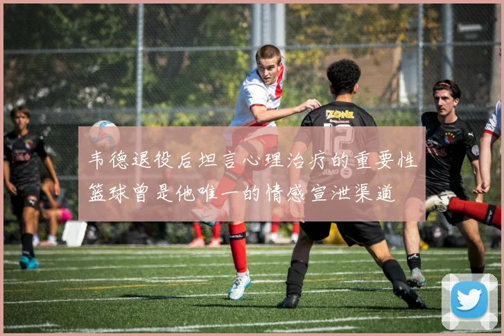 韦德退役后坦言心理治疗的重要性篮球曾是他唯一的情感宣泄渠道