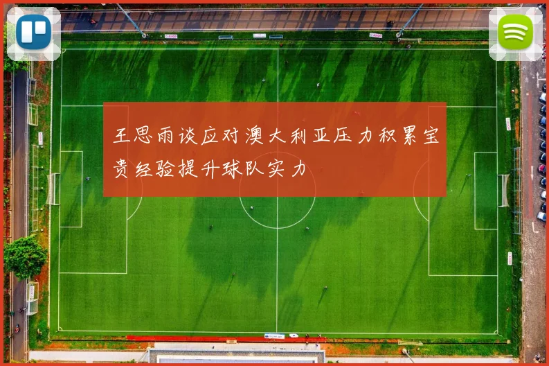 王思雨谈应对澳大利亚压力积累宝贵经验提升球队实力