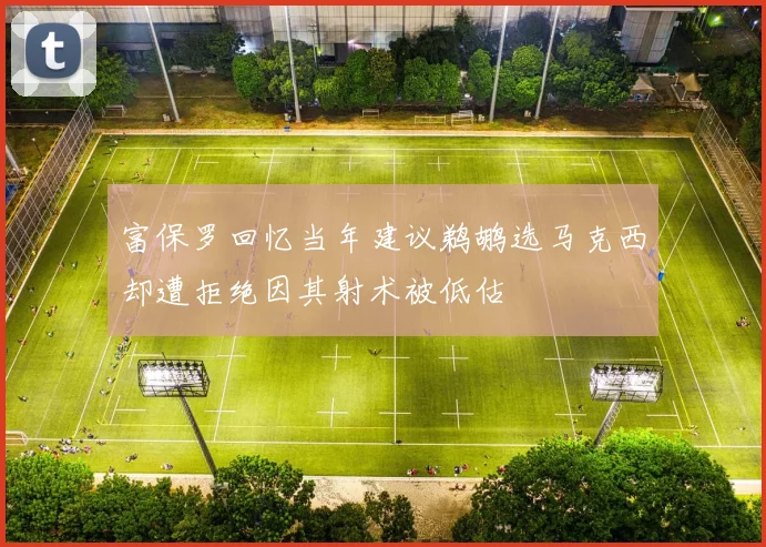富保罗回忆当年建议鹈鹕选马克西却遭拒绝因其射术被低估