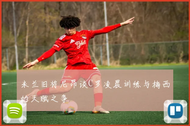 米兰旧将尼昂谈C罗凌晨训练与梅西的天赋之争