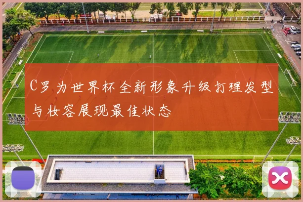 C罗为世界杯全新形象升级打理发型与妆容展现最佳状态
